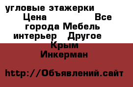 угловые этажерки700-1400 › Цена ­ 700-1400 - Все города Мебель, интерьер » Другое   . Крым,Инкерман